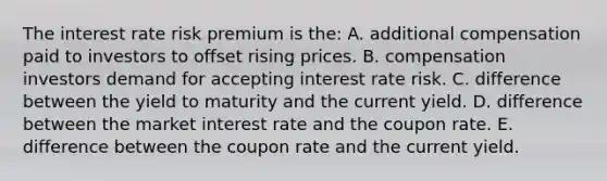 The interest rate risk premium is the: A. additional compensation paid to investors to offset rising prices. B. compensation investors demand for accepting interest rate risk. C. difference between the yield to maturity and the current yield. D. difference between the market interest rate and the coupon rate. E. difference between the coupon rate and the current yield.