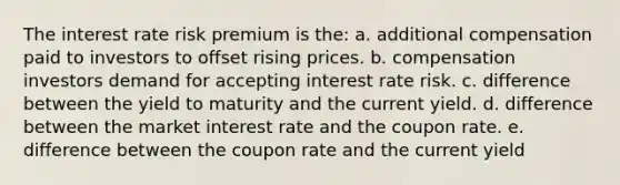 The interest rate risk premium is the: a. additional compensation paid to investors to offset rising prices. b. compensation investors demand for accepting interest rate risk. c. difference between the yield to maturity and the current yield. d. difference between the market interest rate and the coupon rate. e. difference between the coupon rate and the current yield