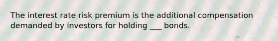 The interest rate risk premium is the additional compensation demanded by investors for holding ___ bonds.