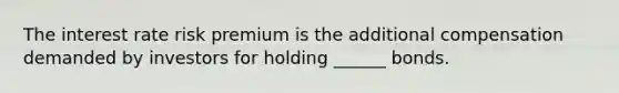 The interest rate risk premium is the additional compensation demanded by investors for holding ______ bonds.