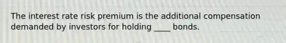 The interest rate risk premium is the additional compensation demanded by investors for holding ____ bonds.