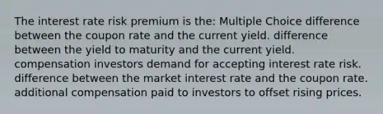 The interest rate risk premium is the: Multiple Choice difference between the coupon rate and the current yield. difference between the yield to maturity and the current yield. compensation investors demand for accepting interest rate risk. difference between the market interest rate and the coupon rate. additional compensation paid to investors to offset rising prices.