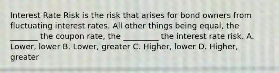 Interest Rate Risk is the risk that arises for bond owners from fluctuating interest rates. All other things being equal, the _______ the coupon rate, the _________ the interest rate risk. A. Lower, lower B. Lower, greater C. Higher, lower D. Higher, greater