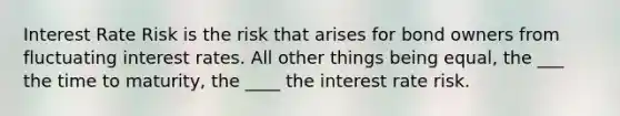 Interest Rate Risk is the risk that arises for bond owners from fluctuating interest rates. All other things being equal, the ___ the time to maturity, the ____ the interest rate risk.