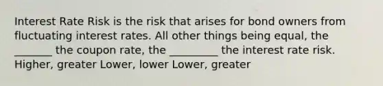 Interest Rate Risk is the risk that arises for bond owners from fluctuating interest rates. All other things being equal, the _______ the coupon rate, the _________ the interest rate risk. Higher, greater Lower, lower Lower, greater