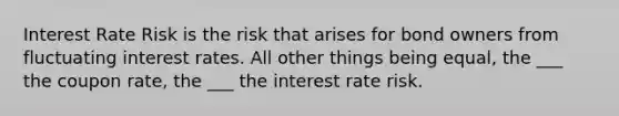 Interest Rate Risk is the risk that arises for bond owners from fluctuating interest rates. All other things being equal, the ___ the coupon rate, the ___ the interest rate risk.