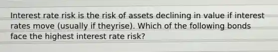 Interest rate risk is the risk of assets declining in value if interest rates move (usually if theyrise). Which of the following bonds face the highest interest rate risk?