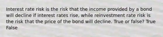 Interest rate risk is the risk that the income provided by a bond will decline if interest rates rise, while reinvestment rate risk is the risk that the price of the bond will decline. True or false? True False