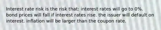 Interest rate risk is the risk that: interest rates will go to 0%. bond prices will fall if interest rates rise. the issuer will default on interest. inflation will be larger than the coupon rate.