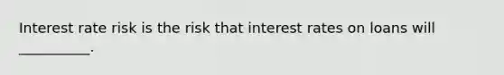 Interest rate risk is the risk that interest rates on loans will __________.