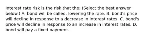 Interest rate risk is the risk that​ the: ​(Select the best answer​ below.) A. bond will be​ called, lowering the rate. B. ​bond's price will decline in response to a decrease in interest rates. C. ​bond's price will decline in response to an increase in interest rates. D. bond will pay a fixed payment.