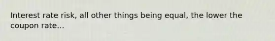 Interest rate risk, all other things being equal, the lower the coupon rate...