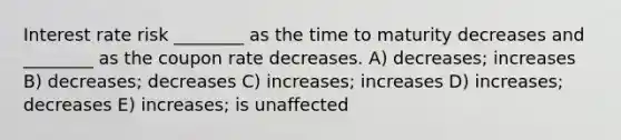 Interest rate risk ________ as the time to maturity decreases and ________ as the coupon rate decreases. A) decreases; increases B) decreases; decreases C) increases; increases D) increases; decreases E) increases; is unaffected