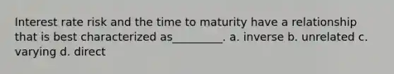 Interest rate risk and the time to maturity have a relationship that is best characterized as_________. a. inverse b. unrelated c. varying d. direct