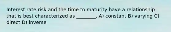 Interest rate risk and the time to maturity have a relationship that is best characterized as ________. A) constant B) varying C) direct D) inverse