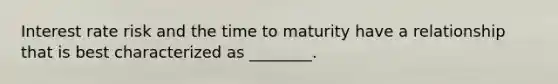 Interest rate risk and the time to maturity have a relationship that is best characterized as ________.
