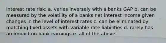 interest rate risk: a. varies inversely with a banks GAP b. can be measured by the volatility of a banks net interest income given changes in the level of interest rates c. can be eliminated by matching fixed assets with variable rate liabilities d. rarely has an impact on bank earnings e. all of the above