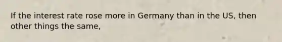 If the interest rate rose more in Germany than in the US, then other things the same,