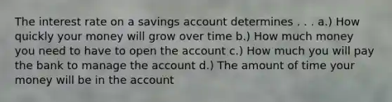 The interest rate on a savings account determines . . . a.) How quickly your money will grow over time b.) How much money you need to have to open the account c.) How much you will pay the bank to manage the account d.) The amount of time your money will be in the account