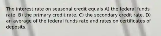 The interest rate on seasonal credit equals A) the federal funds rate. B) the primary credit rate. C) the secondary credit rate. D) an average of the federal funds rate and rates on certificates of deposits.