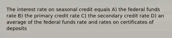 The interest rate on seasonal credit equals A) the federal funds rate B) the primary credit rate C) the secondary credit rate D) an average of the federal funds rate and rates on certificates of deposits