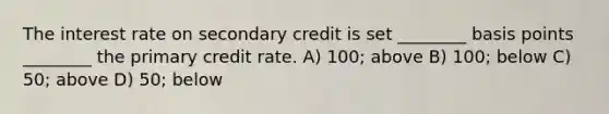 The interest rate on secondary credit is set ________ basis points ________ the primary credit rate. A) 100; above B) 100; below C) 50; above D) 50; below