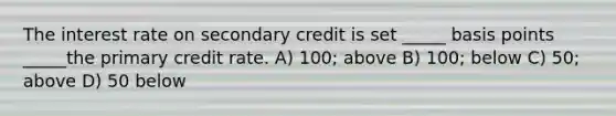 The interest rate on secondary credit is set _____ basis points _____the primary credit rate. A) 100; above B) 100; below C) 50; above D) 50 below