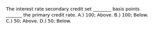 The interest rate secondary credit set ________ basis points _______ the primary credit rate. A.) 100; Above. B.) 100; Below. C.) 50; Above. D.) 50; Below.