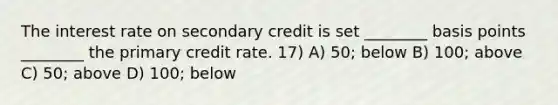 The interest rate on secondary credit is set ________ basis points ________ the primary credit rate. 17) A) 50; below B) 100; above C) 50; above D) 100; below