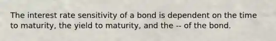 The interest rate sensitivity of a bond is dependent on the time to maturity, the yield to maturity, and the -- of the bond.