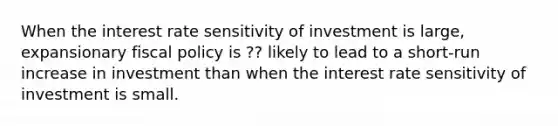 When the interest rate sensitivity of investment is large, expansionary <a href='https://www.questionai.com/knowledge/kPTgdbKdvz-fiscal-policy' class='anchor-knowledge'>fiscal policy</a> is ?? likely to lead to a short-run increase in investment than when the interest rate sensitivity of investment is small.