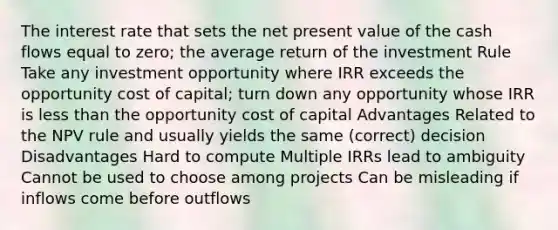 The interest rate that sets the net present value of the cash flows equal to zero; the average return of the investment Rule Take any investment opportunity where IRR exceeds the opportunity cost of capital; turn down any opportunity whose IRR is less than the opportunity cost of capital Advantages Related to the NPV rule and usually yields the same (correct) decision Disadvantages Hard to compute Multiple IRRs lead to ambiguity Cannot be used to choose among projects Can be misleading if inflows come before outflows