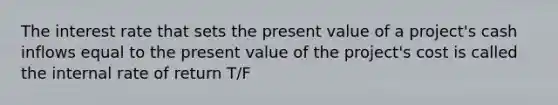 The interest rate that sets the present value of a project's cash inflows equal to the present value of the project's cost is called the internal rate of return T/F