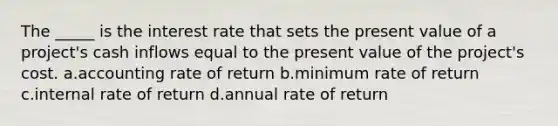 The _____ is the interest rate that sets the present value of a project's cash inflows equal to the present value of the project's cost. a.accounting rate of return b.minimum rate of return c.internal rate of return d.annual rate of return