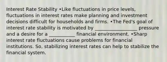 Interest Rate Stability •Like fluctuations in price levels, fluctuations in interest rates make planning and investment decisions difficult for households and firms. •The Fed's goal of interest rate stability is motivated by __________________ pressure and a desire for a ___________ financial environment. •Sharp interest rate fluctuations cause problems for financial institutions. So, stabilizing interest rates can help to stabilize the financial system.