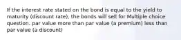 If the interest rate stated on the bond is equal to the yield to maturity (discount rate), the bonds will sell for Multiple choice question. par value more than par value (a premium) less than par value (a discount)