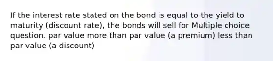 If the interest rate stated on the bond is equal to the yield to maturity (discount rate), the bonds will sell for Multiple choice question. par value more than par value (a premium) less than par value (a discount)