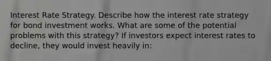 Interest Rate Strategy. Describe how the interest rate strategy for bond investment works. What are some of the potential problems with this​ strategy? If investors expect interest rates to​ decline, they would invest heavily​ in: