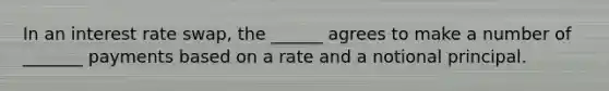 In an interest rate swap, the ______ agrees to make a number of _______ payments based on a rate and a notional principal.