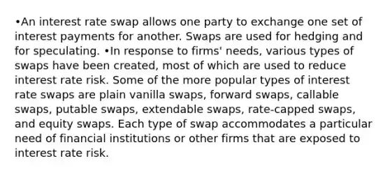 •An interest rate swap allows one party to exchange one set of interest payments for another. Swaps are used for hedging and for speculating. •In response to firms' needs, various types of swaps have been created, most of which are used to reduce interest rate risk. Some of the more popular types of interest rate swaps are plain vanilla swaps, forward swaps, callable swaps, putable swaps, extendable swaps, rate-capped swaps, and equity swaps. Each type of swap accommodates a particular need of financial institutions or other firms that are exposed to interest rate risk.