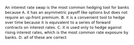 An interest rate swap is the most common hedging tool for banks because A. it has an asymmetric payoff like options but does not require an up-front premium. B. it is a convenient tool to hedge over time because it is equivalent to a series of forward contracts on interest rates. C. it is used only to hedge against rising interest rates, which is the most common rate exposure by banks. D. all of these are correct