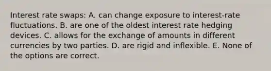 Interest rate swaps: A. can change exposure to interest-rate fluctuations. B. are one of the oldest interest rate hedging devices. C. allows for the exchange of amounts in different currencies by two parties. D. are rigid and inflexible. E. None of the options are correct.