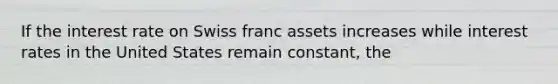 If the interest rate on Swiss franc assets increases while interest rates in the United States remain constant, the