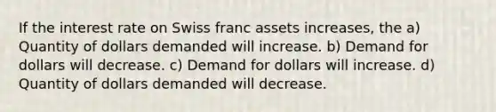 If the interest rate on Swiss franc assets increases, the a) Quantity of dollars demanded will increase. b) Demand for dollars will decrease. c) Demand for dollars will increase. d) Quantity of dollars demanded will decrease.