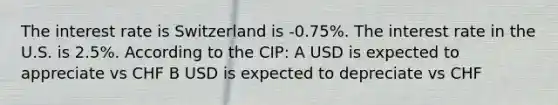 The interest rate is Switzerland is -0.75%. The interest rate in the U.S. is 2.5%. According to the CIP: A USD is expected to appreciate vs CHF B USD is expected to depreciate vs CHF