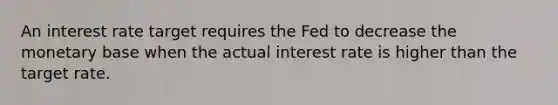 An interest rate target requires the Fed to decrease the monetary base when the actual interest rate is higher than the target rate.