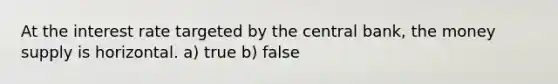 At the interest rate targeted by the central bank, the money supply is horizontal. a) true b) false