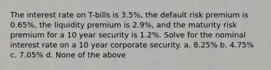 The interest rate on T-bills is 3.5%, the default risk premium is 0.65%, the liquidity premium is 2.9%, and the maturity risk premium for a 10 year security is 1.2%. Solve for the nominal interest rate on a 10 year corporate security. a. 8.25% b. 4.75% c. 7.05% d. None of the above