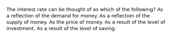 The interest rate can be thought of as which of the following? As a reflection of <a href='https://www.questionai.com/knowledge/klIDlybqd8-the-demand-for-money' class='anchor-knowledge'>the demand for money</a>. As a reflection of the <a href='https://www.questionai.com/knowledge/kUIOOoB75i-supply-of-money' class='anchor-knowledge'>supply of money</a>. As the price of money. As a result of the level of investment. As a result of the level of saving.