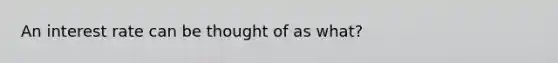 An interest rate can be thought of as what?